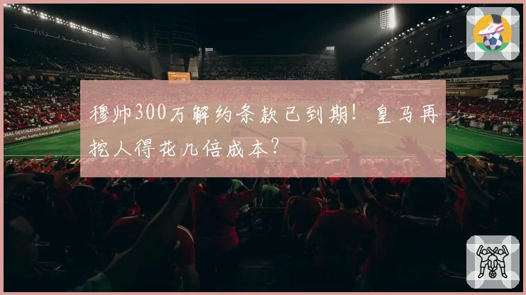 穆帅300万解约条款已到期！皇马再挖人得花几倍成本？