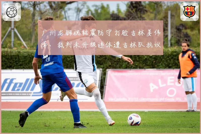 广州龙狮祝铭震防守打脸吉林姜伟泽，裁判未升级违体遭吉林队抗议