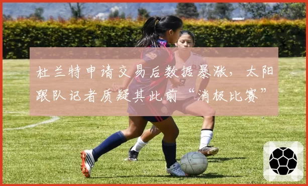 杜兰特申请交易后数据暴涨,太阳跟队记者质疑其此前“消极比赛”