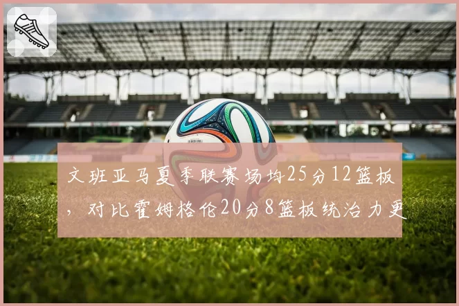 文班亚马夏季联赛场均25分12篮板,对比霍姆格伦20分8篮板统治力更强