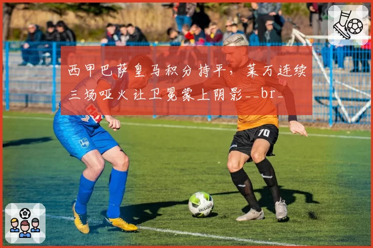 西甲巴萨皇马积分持平，莱万连续三场哑火让卫冕蒙上阴影__br_