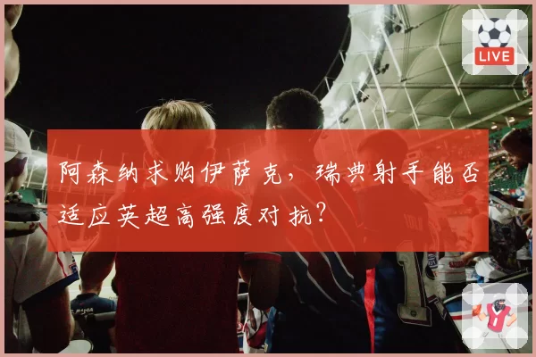 阿森纳求购伊萨克,瑞典射手能否适应英超高强度对抗?