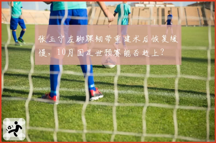 张玉宁左脚踝韧带重建术后恢复缓慢，10月国足世预赛能否赶上？