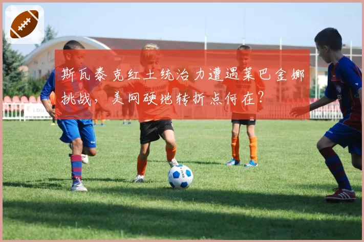 斯瓦泰克红土统治力遭遇莱巴金娜挑战，美网硬地转折点何在？