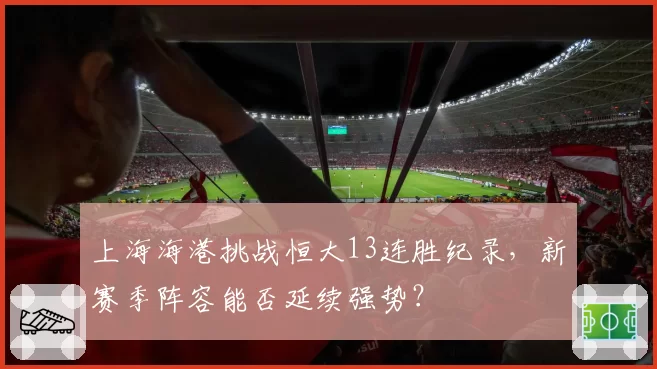 上海海港挑战恒大13连胜纪录，新赛季阵容能否延续强势？