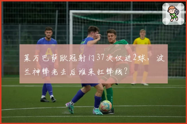 莱万巴萨欧冠射门37次仅进2球,波兰神锋老去后谁来扛锋线?