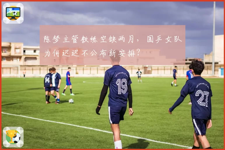 陈梦主管教练空缺两月,国乒女队为何迟迟不公布新安排?