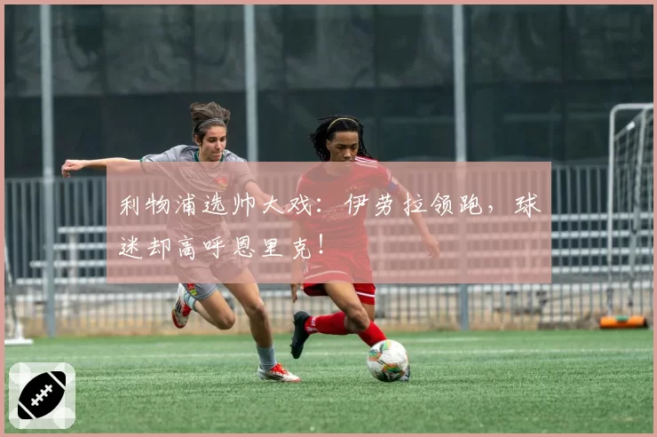 利物浦选帅大戏：伊劳拉领跑，球迷却高呼恩里克！